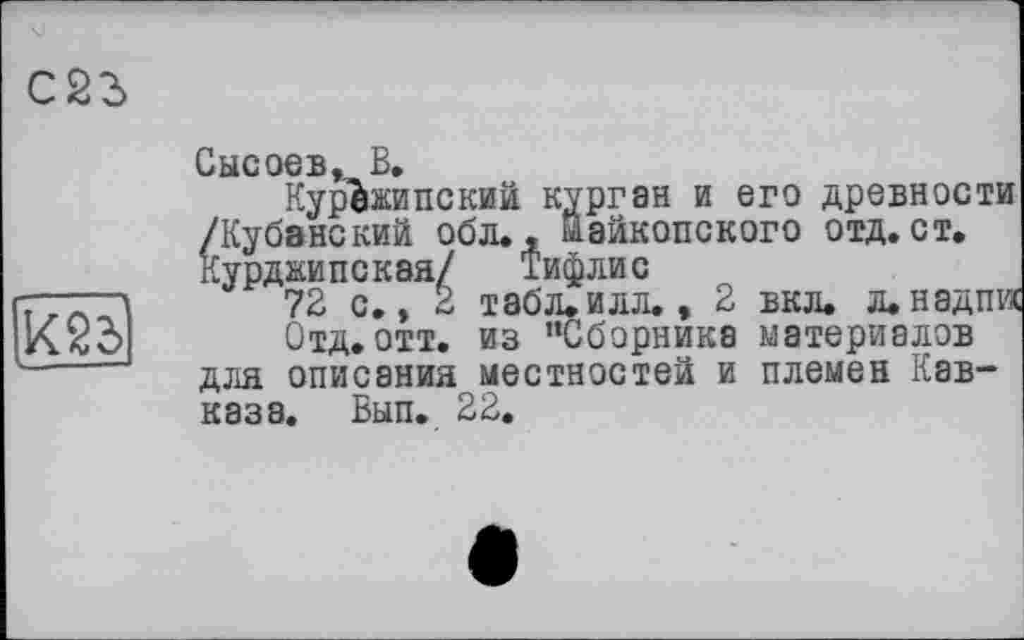 ﻿X2d
Сысоев, В.
КурЪжипский курган и его древности /Кубанский обл., майкопского отд. ст. Курджипская/ Тифлис
72 с., 2 табл. илл., 2 вкл. д. над пл
Отд. отт. из ’’Сборника материалов для описания местностей и племен Кавказа. Бып. 22.